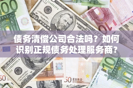 武汉债务清偿公司合法吗？如何识别正规债务处理服务商？
