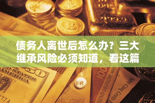 武汉债务人离世后怎么办？三大继承风险必须知道，看这篇就够了