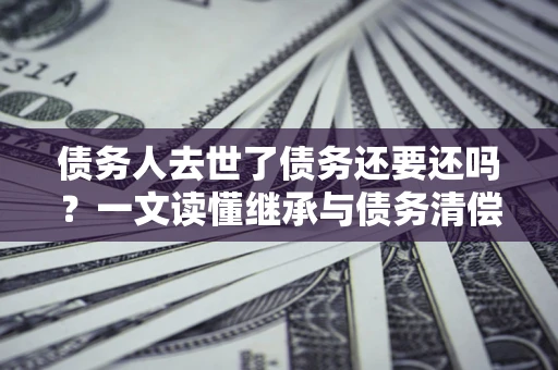 武汉债务人去世了债务还要还吗？一文读懂继承与债务清偿